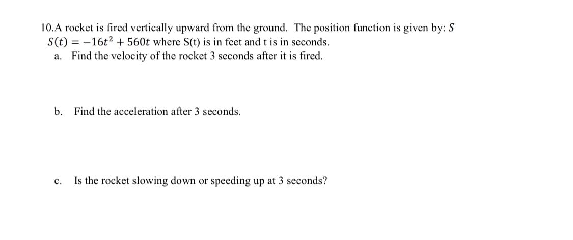 10.A rocket is fired vertically upward from the ground. The position function is given by: S
S(t) = 16t² + 560t where S(t) is in feet and t is in seconds.
a. Find the velocity of the rocket 3 seconds after it is fired.
b. Find the acceleration after 3 seconds.
C.
Is the rocket slowing down or speeding up at 3 seconds?
