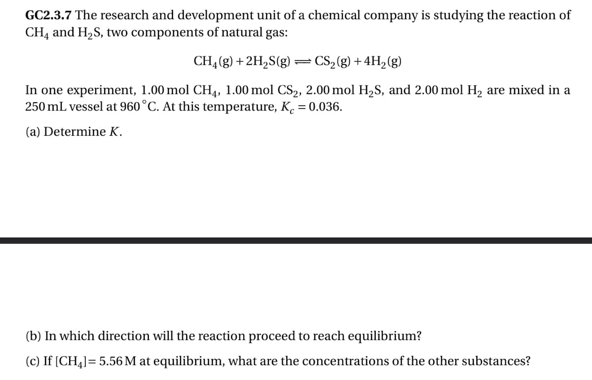 GC2.3.7 The research and development unit of a chemical company is studying the reaction of
CH4 and H₂S, two components of natural gas:
CH₂(g) + 2H₂S(g) — CS₂(g) + 4H₂(g)
In one experiment, 1.00 mol CH4, 1.00 mol CS₂, 2.00 mol H₂S, and 2.00 mol H₂ are mixed in a
250 mL vessel at 960 °C. At this temperature, Kc = 0.036.
(a) Determine K.
(b) In which direction will the reaction proceed to reach equilibrium?
(c) If [CH₂] = 5.56 M at equilibrium, what are the concentrations of the other substances?