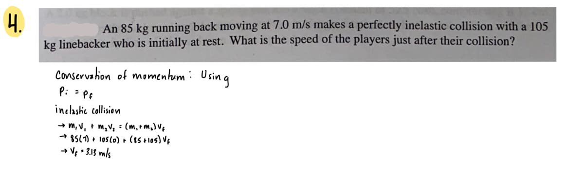4.
An 85 kg running back moving at 7.0 m/s makes a perfectly inelastic collision with a 105
kg linebacker who is initially at rest. What is the speed of the players just after their collision?
Conservation of momentum: Using
Pi = Pf
inclastic collision
→ m, V, + m,V, =: (m,+ m,) V¢
* 85(1) + 1os(o) + (e5 +1o5) Vf
→ Vg = 3.13 mls
