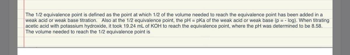 The 1/2 equivalence point is defined as the point at which 1/2 of the volume needed to reach the equivalence point has been added in a
weak acid or weak base titration. Also at the 1/2 equivalence point, the pH = pKa of the weak acid or weak base (p = - log). When titrating
acetic acid with potassium hydroxide, it took 19.24 mL of KOH to reach the equivalence point, where the pH was determined to be 8.58.
The volume needed to reach the 1/2 equivalence point is
