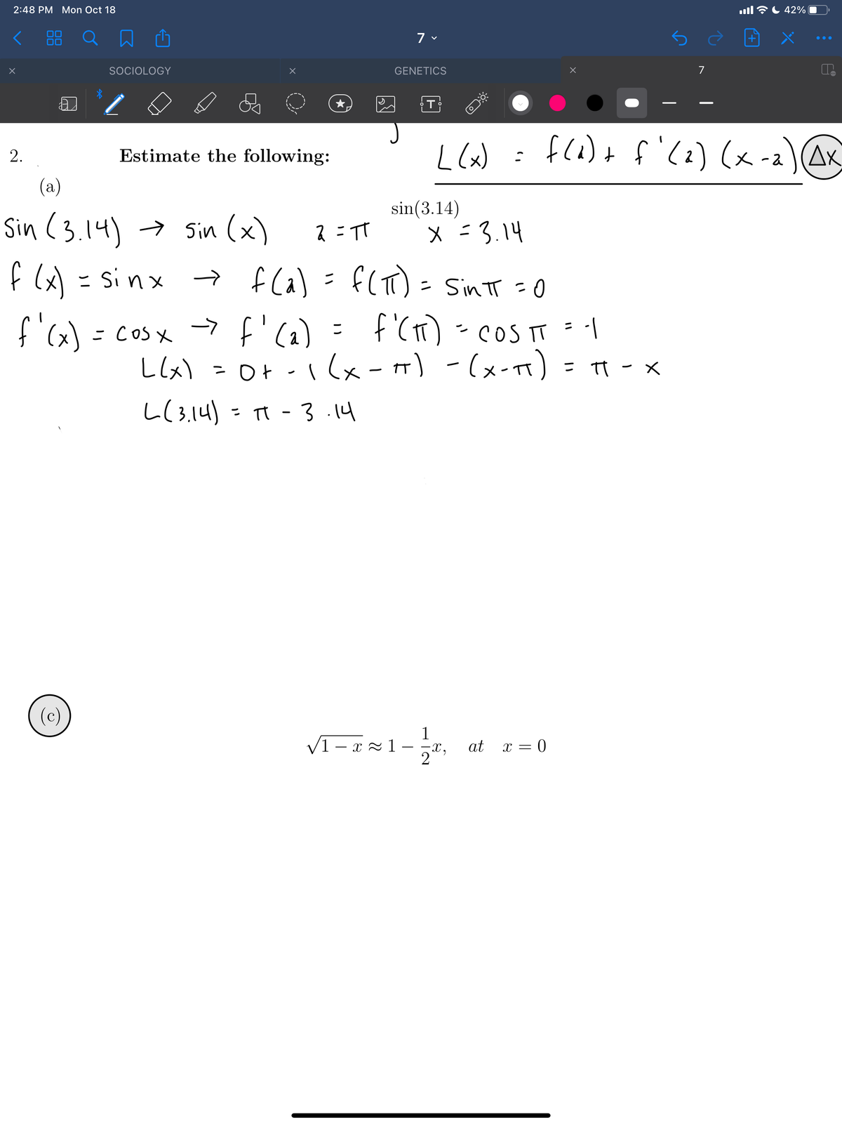 2:48 PM Mon Oct 18
ll全し42%
く
00
ロロ
88
ロ 画
SOCIOLOGY
GENETICS
7
L lW : fl1)+ f) AK
(x) =
fla) + f'(2) (x -a)AK
Estimate the following:
(a)
sin(3.14)
Sin (3.14) → Sin (x)
ス:TT
X =3.14
f ) = sinx fla) =f(T)- SintT =0
→ f Ca) = f(T):
-7 f'(a)
Llx) = Ot -1lx-m) -(x-) = π- x
し(314) - π -
f (x) = sinx
- Sin tT =0
f'ca) = cos x f'ca) = f'(1) - coS T = 1
f (t)
? COS TT =|
ニ
こ CoSX
I(x-+) -(x-) =|
- TT - X
3 .14
(c)
1
V1 – x = 1 – x,
2
at x = 0
2.
