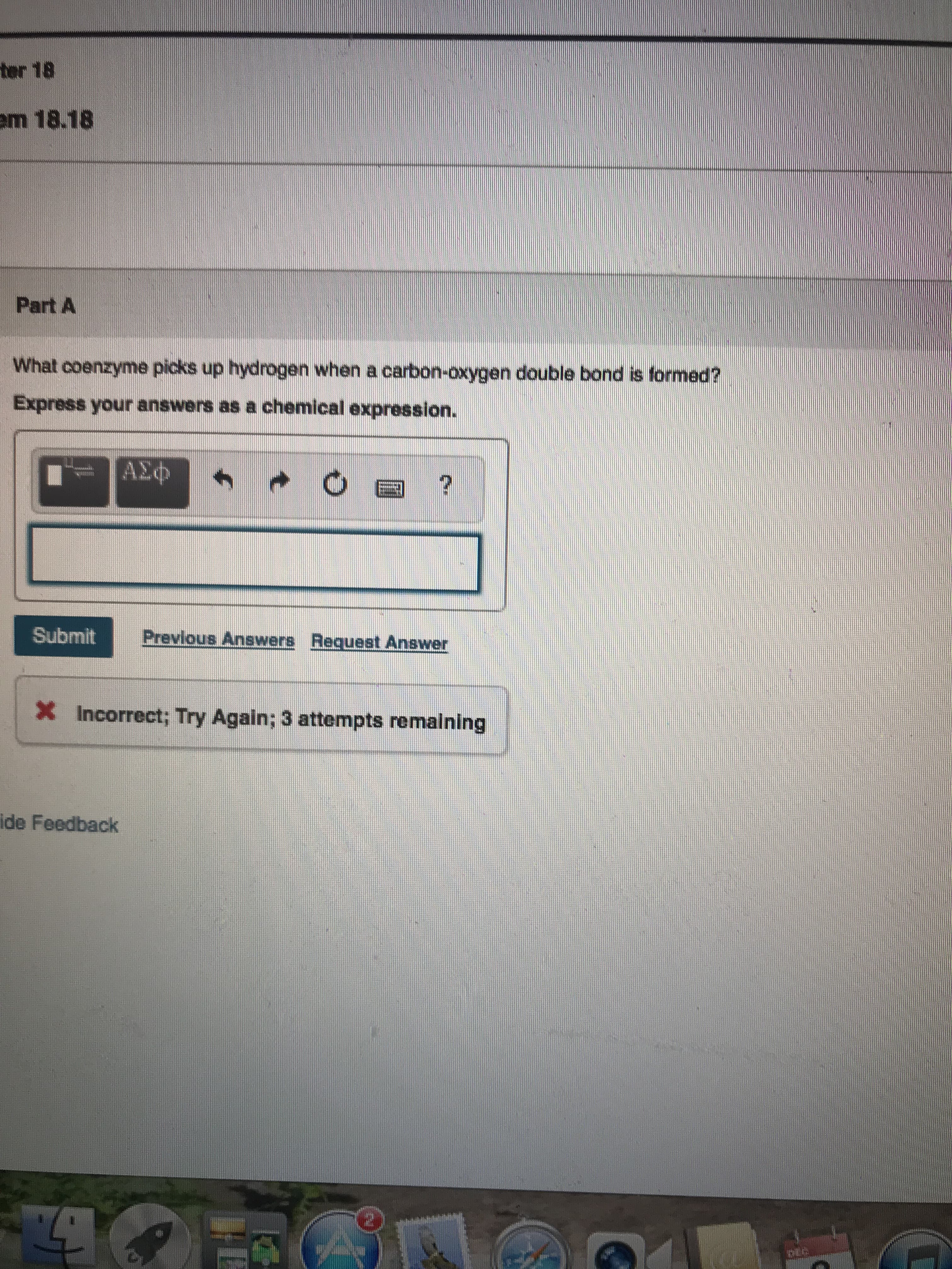 ter 18
em 18.18
Part A
What coenzyme picks up hydrogen when a carbon-oxygen double bond is formed?
Express your answers as a chemical expression.
ΑΣΦ
Submit
Previous Answers Request Answer
X Incorrect; Try Again; 3 attempts remalning
ide Feedback
(१ ।
