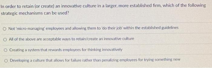 In order to retain (or create) an innovative culture in a larger, more established firm, which of the following
strategic mechanisms can be used?
O Not 'micro-managing' employees and allowing them to 'do their job' within the established guidelines
O All of the above are acceptable ways to retain/create an innovative culture
O Creating a system that rewards employees for thinking innovatively
O Developing a culture that allows for failure rather than penalizing employees for trying something new
