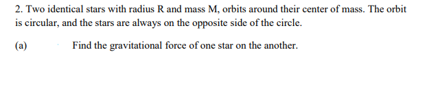2. Two identical stars with radius R and mass M, orbits around their center of mass. The orbit
is circular, and the stars are always on the opposite side of the circle.
(a)
Find the gravitational force of one star on the another.
