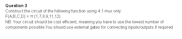 Question 3
Construct the circuit of the following function using 4: 1 mux only:
F(A,B,C,D) = TT (1,7,8,9,11,12)
NB: Your circuit should be cost efficient, meaning you have to use the lowest number of
components possible.You should use external gates for connecting inputs/outputs if required.
