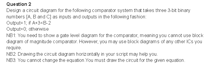 Question 2
Design a circuit diagram for the following comparator system that takes three 3-bit binary
numbers [A, B and C] as inputs and outputs in the following fashion:
Output= 1; if A+3<B-2
Output=0; otherwise
NB1: You need to show a gate level diagram for the comparator, meaning you cannot use block
diagram of magnitude comparator. However, you may use block diagrams of any other ICs you
require.
NB2: Drawing the circuit diagram horizontally in your script may help you.
NB3: You cannot change the equation.You must draw the circuit for the given equation.
