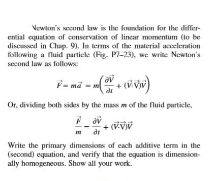 Vewton's second law is the foundation for the differ-
ential equation of conservation of linear momentum (to be
discussed in Chap. 9). In terms of the material acceleration
following a fluid particle (Fig. P7-23), we write Newton's
second law as folows:
F = må = m
(V.VV
dt
Or, dividing both sides by the mass m of the fluid particle,
(V-V)V
де
+ (V vjv
т
Write the primary dimensions of each additive term in the
(second) equation, and verify that the equation is dimension-
ally homogeneous. Show all your work.
