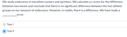 We study endurance in marathon runners and sprinters. We calculate a z-score for the difference
between two means and conclude that there is no significant difference between the two athlete
groups on our measure of endurance. However, in reality, there is a difference. We have made a
error.
O Typel
O Type II
