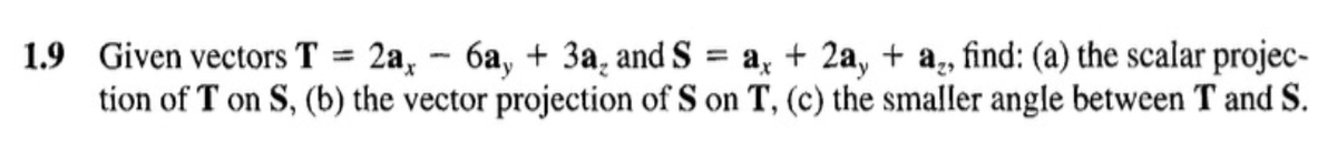 1.9 Given vectors T = 2a,
6a, + 3a, and S
+ 2a,+ a₂, find: (a) the scalar projec-
tion of T on S, (b) the vector projection of S on T, (c) the smaller angle between T and S.
-
