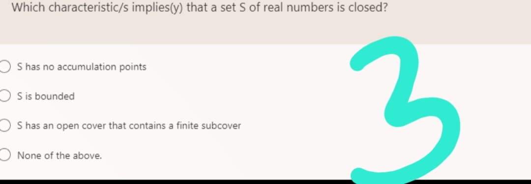 Which characteristic/s implies(y) that a set S of real numbers is closed?
S has no accumulation points
S is bounded
S has an open cover that contains a finite subcover
None of the above.
3