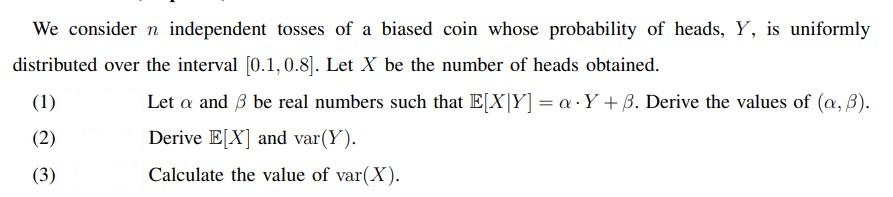 We consider n independent tosses of a biased coin whose probability of heads, Y, is uniformly
distributed over the interval [0.1,0.8]. Let X be the number of heads obtained.
(1)
Let a and 3 be real numbers such that E[X|Y] = a.Y + B. Derive the values of (a, 3).
Derive E[X] and var(Y).
(2)
(3)
Calculate the value of var(X).