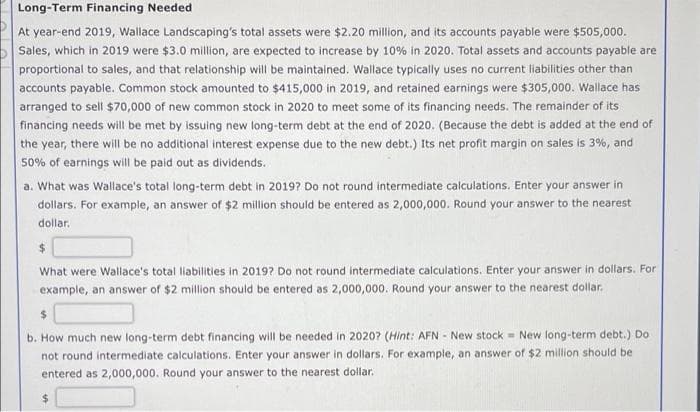 Long-Term Financing Needed
At year-end 2019, Wallace Landscaping's total assets were $2.20 million, and its accounts payable were $505,000.
Sales, which in 2019 were $3.0 million, are expected to increase by 10% in 2020. Total assets and accounts payable are
proportional to sales, and that relationship will be maintained. Wallace typically uses no current liabilities other than
accounts payable. Common stock amounted to $415,000 in 2019, and retained earnings were $305,000. Wallace has
arranged to sell $70,000 of new common stock in 2020 to meet some of its financing needs. The remainder of its
financing needs will be met by issuing new long-term debt at the end of 2020. (Because the debt is added at the end of
the year, there will be no additional interest expense due to the new debt.) Its net profit margin on sales is 3%, and
50% of earnings will be paid out as dividends.
a. What was Wallace's total long-term debt in 2019? Do not round intermediate calculations. Enter your answer in
dollars. For example, an answer of $2 million should be entered as 2,000,000. Round your answer to the nearest
dollar.
$
What were Wallace's total liabilities in 2019? Do not round intermediate calculations. Enter your answer in dollars. For
example, an answer of $2 million should be entered as 2,000,000. Round your answer to the nearest dollar.
$
b. How much new long-term debt financing will be needed in 2020? (Hint: AFN - New stock = New long-term debt.) Do
not round intermediate calculations. Enter your answer in dollars. For example, an answer of $2 million should be
entered as 2,000,000. Round your answer to the nearest dollar.
$