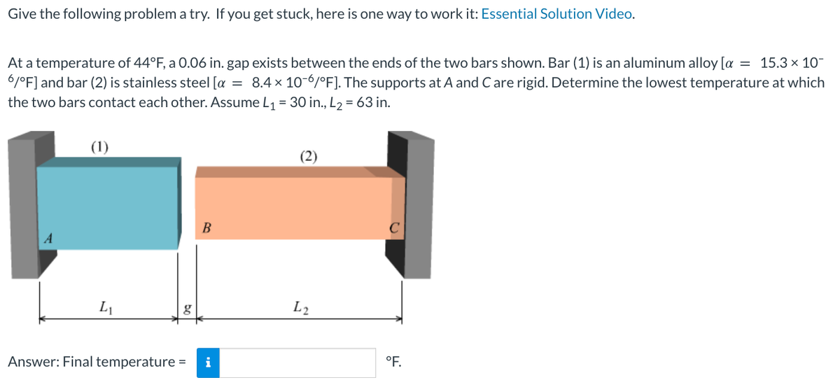 Give the following problem a try. If you get stuck, here is one way to work it: Essential Solution Video.
At a temperature of 44°F, a 0.06 in. gap exists between the ends of the two bars shown. Bar (1) is an aluminum alloy [a = 15.3 × 10¯
6/°F] and bar (2) is stainless steel [a = 8.4 x 10-6/°F]. The supports at A and C are rigid. Determine the lowest temperature at which
the two bars contact each other. Assume L₁ = 30 in., L₂ = 63 in.
(1)
L₁
g
B
Answer: Final temperature = i
L2
с
°F.