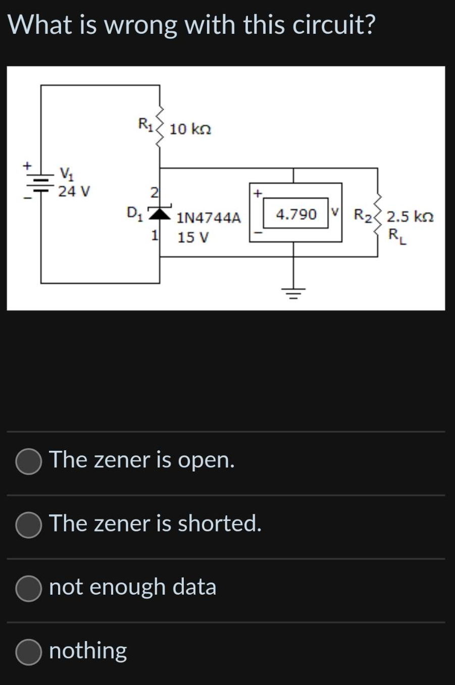 What is wrong with this circuit?
V₁
24 V
R₁ 10 kn
D₁
1N4744A
1 15 V
The zener is open.
nothing
The zener is shorted.
not enough data
4.790 VR₂2.5 kn
R₁