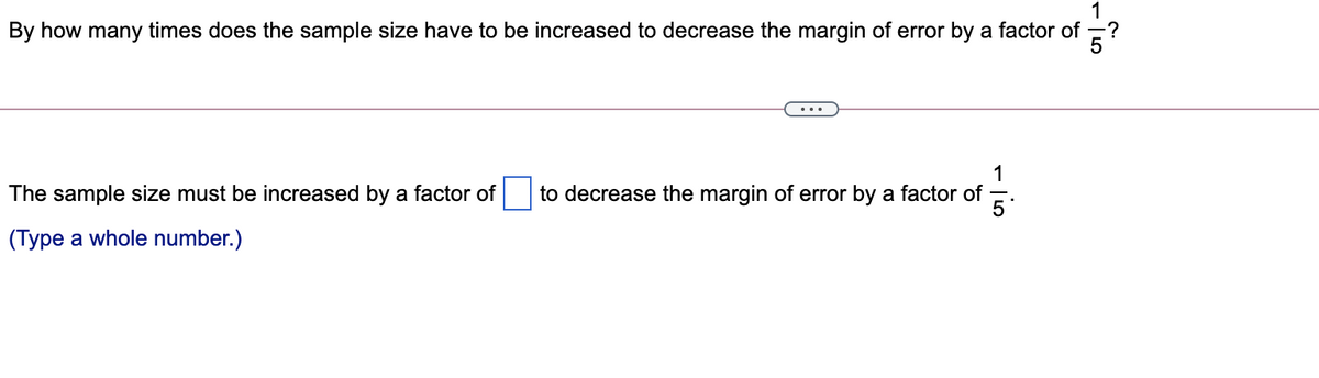 1
By how many times does the sample size have to be increased to decrease the margin of error by a factor of
5?
1
The sample size must be increased by a factor of
to decrease the margin of error by a factor of
5
(Type a whole number.)
