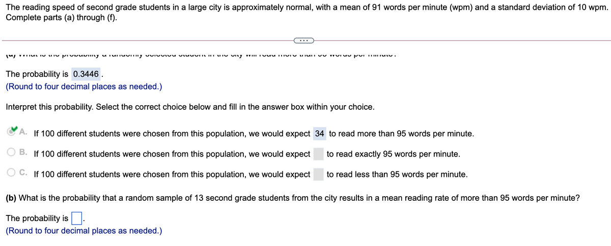 The reading speed of second grade students in a large city is approximately normal, with a mean of 91 words per minute (wpm) and a standard deviation of 10 wpm.
Complete parts (a) through (f).
The probability is 0.3446 .
(Round to four decimal places as needed.)
Interpret this probability. Select the correct choice below and fill in the answer box within your choice.
A. If 100 different students were chosen from this population, we would expect 34 to read more than 95 words per minute.
B.
If 100 different students were chosen from this population, we would expect
to read exactly 95 words per minute.
If 100 different students were chosen from this population, we would expect
to read less than 95 words per minute.
(b) What is the probability that a random sample of 13 second grade students from the city results in a mean reading rate of more than 95 words per minute?
The probability is
(Round to four decimal places as needed.)
