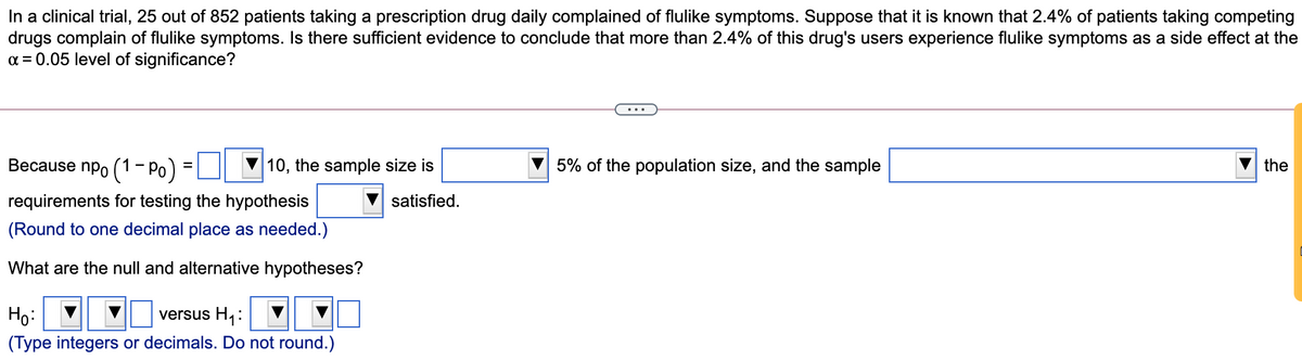 In a clinical trial, 25 out of 852 patients taking a prescription drug daily complained of flulike symptoms. Suppose that it is known that 2.4% of patients taking competing
drugs complain of flulike symptoms. Is there sufficient evidence to conclude that more than 2.4% of this drug's users experience flulike symptoms as a side effect at the
a = 0.05 level of significance?
Because npo (1- Po) =
10, the sample size is
5% of the population size, and the sample
the
requirements for testing the hypothesis
satisfied.
(Round to one decimal place as needed.)
What are the null and alternative hypotheses?
Ho:
versus H1:
(Type integers or decimals. Do not round.)
