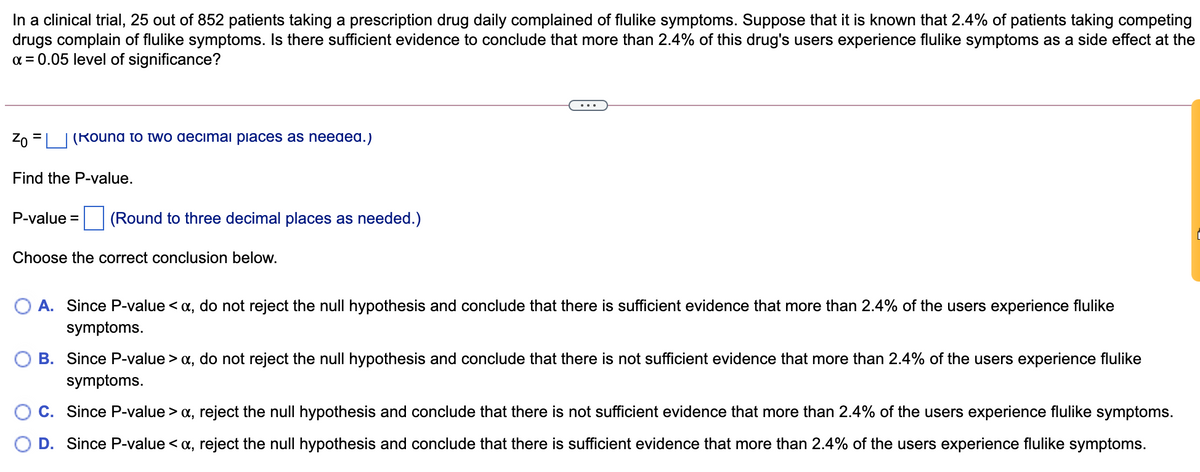 In a clinical trial, 25 out of 852 patients taking a prescription drug daily complained of flulike symptoms. Suppose that it is known that 2.4% of patients taking competing
drugs complain of flulike symptoms. Is there sufficient evidence to conclude that more than 2.4% of this drug's users experience flulike symptoms as a side effect at the
a = 0.05 level of significance?
...
Zo =| |(Round to two decimai piaces as needed.)
Find the P-value.
P-value =
(Round to three decimal places as needed.)
Choose the correct conclusion below.
A. Since P-value < a, do not reject the null hypothesis and conclude that there is sufficient evidence that more than 2.4% of the users experience flulike
symptoms.
B. Since P-value > a, do not reject the null hypothesis and conclude that there is not sufficient evidence that more than 2.4% of the users experience flulike
symptoms.
C. Since P-value > x, reject the null hypothesis and conclude that there is not sufficient evidence that more than 2.4% of the users experience flulike symptoms.
D. Since P-value < a, reject the null hypothesis and conclude that there is sufficient evidence that more than 2.4% of the users experience flulike symptoms.
