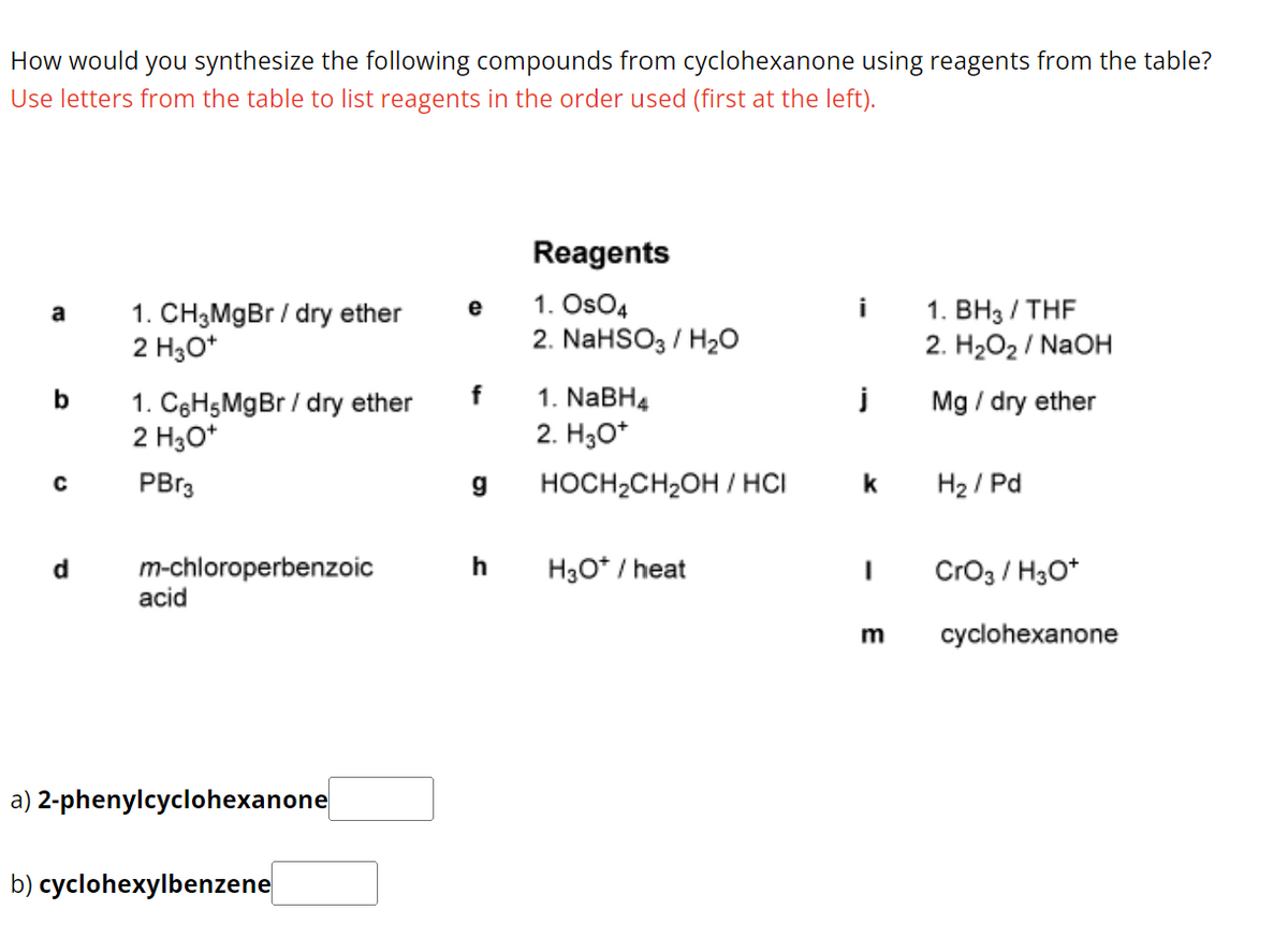 How would you synthesize the following compounds from cyclohexanone using reagents from the table?
Use letters from the table to list reagents in the order used (first at the left).
Reagents
a
1. CH3MgBr / dry ether
2 H3O+
e
1. OsO4
i
1. BH3/THF
2. NaHSO3/H₂O
2. H₂O₂ / NaOH
b
1. C6H5 MgBr / dry ether
f
1. NaBH4
j
Mg / dry ether
2 H3O+
2. H3O+
C
PBг3
g
HOCH2CH2OH/HCI
k
H2/Pd
d
m-chloroperbenzoic
h
H3O+ / heat
1
CrO3 / H3O+
acid
a) 2-phenylcyclohexanone
b) cyclohexylbenzene
m
cyclohexanone