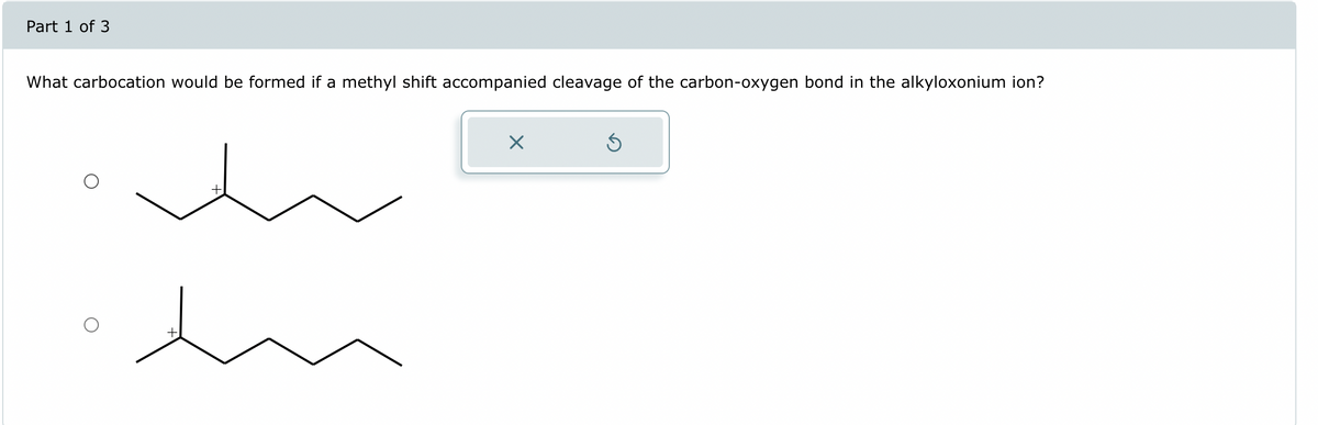 Part 1 of 3
What carbocation would be formed if a methyl shift accompanied cleavage of the carbon-oxygen bond in the alkyloxonium ion?
☑