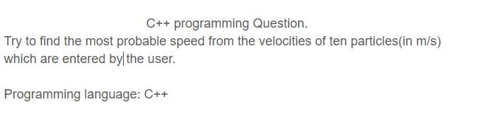 C++ programming Question.
Try to find the most probable speed from the velocities of ten particles(in m/s)
which are entered by the user.
Programming language: C++
