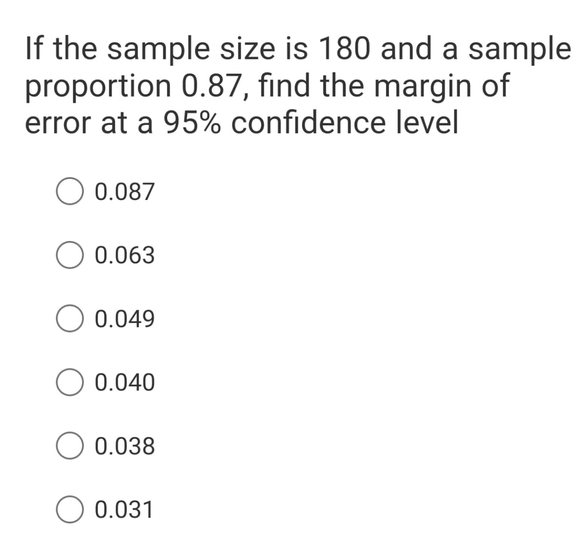 If the sample size is 180 and a sample
proportion 0.87, find the margin of
error at a 95% confidence level
0.087
O 0.063
0.049
0.040
0.038
O 0.031
