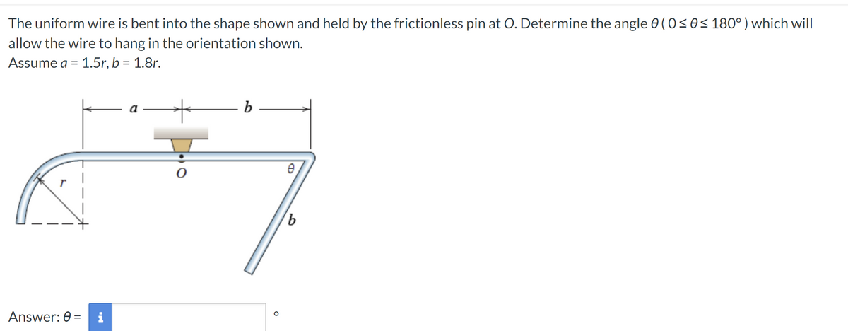 The uniform wire is bent into the shape shown and held by the frictionless pin at O. Determine the angle 0 (0 ≤ 8 ≤ 180°) which will
allow the wire to hang in the orientation shown.
Assume a = 1.5r, b = 1.8r.
Answer: 6 =
Ma
a
O
b
b