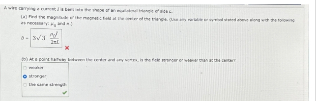 A wire carrying a current I is bent into the shape of an equilateral triangle of side L.
(a) Find the magnitude of the magnetic field at the center of the triangle. (Use any variable or symbol stated above along with the following
as necessary: and z.)
B-3√3 40
2xL
X
(b) At a point halfway between the center and any vertex, is the field stronger or weaker than at the center?
Oweaker
O stronger
O the same strength