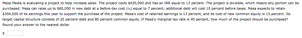 Mesa Media is evaluating a project to help increase sales. The project costs $430,000 and has an IRR equal to 13 percent. The project is divisible, which means any portion can be
purchased. Mesa can raise up to $60,000 in new debt at a before-tax cost (ra) equal to 7 percent; additional debt will cost 10 percent before taxes. Mesa expects to retain
$304,000 of its earnings this year to support the purchase of the project. Mesa's cost of retained earnings is 13 percent, and its cost of new common equity is 15 percent. Its
target capital structure consists of 20 percent debt and 80 percent common equity. If Mesa's marginal tax rate is 40 percent, how much of the project should be purchased?
Round your answer to the nearest dollar.
24
