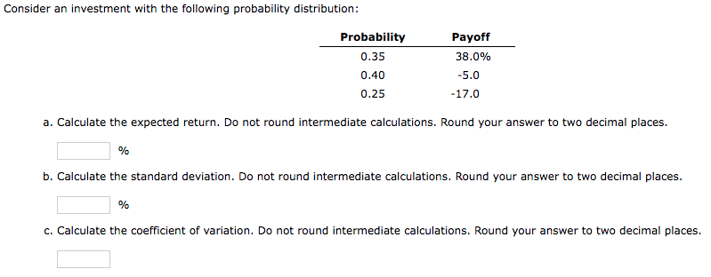 Consider an investment with the following probability distribution:
Probability
Payoff
0.35
38.0%
0.40
-5.0
0.25
-17.0
a. Calculate the expected return. Do not round intermediate calculations. Round your answer to two decimal places.
%
b. Calculate the standard deviation. Do not round intermediate calculations. Round your answer to two decimal places.
%
c. Calculate the coefficient of variation. Do not round intermediate calculations. Round your answer to two decimal places.

