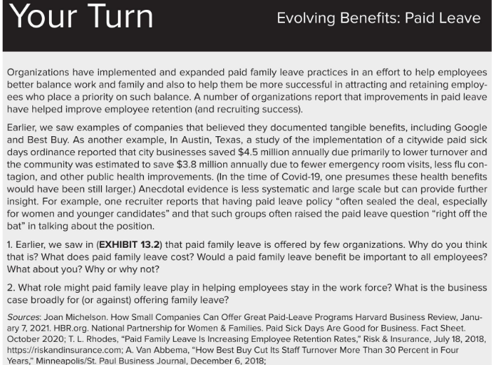 Your Turn
Organizations have implemented and expanded paid family leave practices in an effort to help employees
better balance work and family and also to help them be more successful in attracting and retaining employ-
ees who place a priority on such balance. A number of organizations report that improvements in paid leave
have helped improve employee retention (and recruiting success).
Evolving Benefits: Paid Leave
Earlier, we saw examples of companies that believed they documented tangible benefits, including Google
and Best Buy. As another example, In Austin, Texas, a study of the implementation of a citywide paid sick
days ordinance reported that city businesses saved $4.5 million annually due primarily to lower turnover and
the community was estimated to save $3.8 million annually due to fewer emergency room visits, less flu con-
tagion, and other public health improvements. (In the time of Covid-19, one presumes these health benefits
would have been still larger.) Anecdotal evidence is less systematic and large scale but can provide further
insight. For example, one recruiter reports that having paid leave policy "often sealed the deal, especially
for women and younger candidates" and that such groups often raised the paid leave question "right off the
bat" in talking about the position.
1. Earlier, we saw in (EXHIBIT 13.2) that paid family leave is offered by few organizations. Why do you think
that is? What does paid family leave cost? Would a paid family leave benefit be important to all employees?
What about you? Why or why not?
2. What role might paid family leave play in helping employees stay in the work force? What is the business
case broadly for (or against) offering family leave?
Sources: Joan Michelson. How Small Companies Can Offer Great Paid-Leave Programs Harvard Business Review, Janu-
ary 7, 2021. HBR.org. National Partnership for Women & Families. Paid Sick Days Are Good for Business. Fact Sheet.
October 2020; T. L. Rhodes, "Paid Family Leave Is Increasing Employee Retention Rates," Risk & Insurance, July 18, 2018,
https://riskandinsurance.com; A. Van Abbema, "How Best Buy Cut Its Staff Turnover More Than 30 Percent in Four
Years," Minneapolis/St. Paul Business Journal, December 6, 2018;