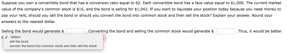 Suppose you own a convertible bond that has a conversion ratio equal to 62. Each convertible bond has a face value equal to $1,000. The current market
value of the company's common stock is $16, and the bond is selling for $1,042. If you want to liquidate your position today because you need money to
pay your rent, should you sell the bond or should you convert the bond into common stock and then sell the stock? Explain your answer. Round your
answers to the nearest dollar.
Selling the bond would generate $
1. Converting the bond and selling the common stock would generate $
Thus, it would be better
tv -Select-
sell the bond
convert the bond into common stock and then sell the stock
