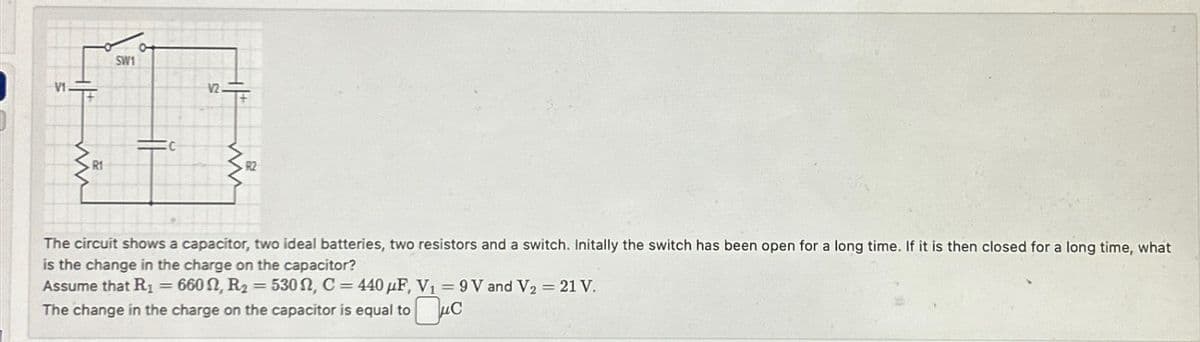 SW1
12.
C
R1
R2
The circuit shows a capacitor, two ideal batteries, two resistors and a switch. Initally the switch has been open for a long time. If it is then closed for a long time, what
is the change in the charge on the capacitor?
Assume that R₁ = 6602, R₂ = 530, C=440 μF, V₁ = 9V and V2 = 21 V.
===
The change in the charge on the capacitor is equal to
☐ μC