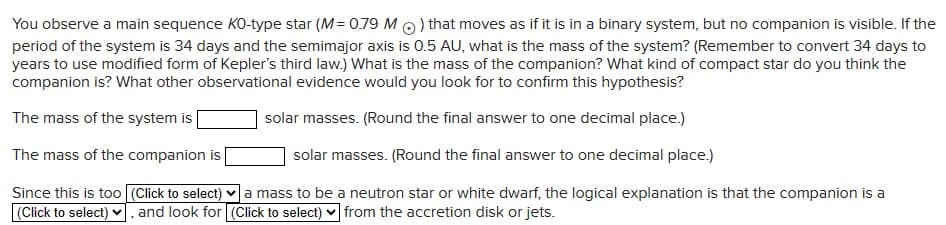 You observe a main sequence KO-type star (M = 0.79 M) that moves as if it is in a binary system, but no companion is visible. If the
period of the system is 34 days and the semimajor axis is 0.5 AU, what is the mass of the system? (Remember to convert 34 days to
years to use modified form of Kepler's third law.) What is the mass of the companion? What kind of compact star do you think the
companion is? What other observational evidence would you look for to confirm this hypothesis?
The mass of the system is
The mass of the companion is |
solar masses. (Round the final answer to one decimal place.)
solar masses. (Round the final answer to one decimal place.)
Since this is too (Click to select) a mass to be a neutron star or white dwarf, the logical explanation is that the companion is a
(Click to select) ☑, and look for (Click to select) from the accretion disk or jets.