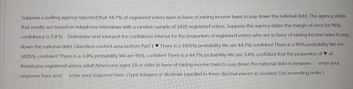 Suppose a polling agency reported that 44.7% of registered voters were in favor of raising income taxes to pay down the national debt. The agency states
that results are based on telephone interviews with a random sample of 1025 registered voters. Suppose the agency states the margin of error for 95%
confidence is 3.0%. Determine and interpret the confidence interval for the proportion of registered voters who are in favor of raising income taxes to pay
down the national debt. Question content area bottom Part 1 There is a 1025% probability We are 44.7% confident There is a 95% probability We are
1025% confident There is a 3.0% probability We are 95% confident There is a 44.7% probability We are 3.0% confident that the proportion of all
enter your
Americans registered voters adult Americans aged 18 or older in favor of raising income taxes to pay down the national debt is between
response here and enter your response here. (Type integers or decimals rounded to three decimal places as needed. Use ascending order.)