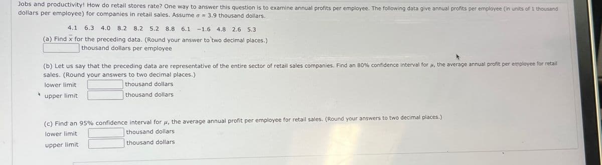Jobs and productivity! How do retail stores rate? One way to answer this question is to examine annual profits per employee. The following data give annual profits per employee (in units of 1 thousand
dollars per employee) for companies in retail sales. Assume o 3.9 thousand dollars.
σε
4.1 6.3 4.0 8.2 8.2 5.2 8.8 6.1 -1.6 4.8 2.6 5.3
(a) Find x for the preceding data. (Round your answer to two decimal places.)
thousand dollars per employee
(b) Let us say that the preceding data are representative of the entire sector of retail sales companies. Find an 80% confidence interval for μ, the average annual profit per employee for retail
sales. (Round your answers to two decimal places.)
lower limit
upper limit
thousand dollars
thousand dollars
(c) Find an 95% confidence interval for μ, the average annual profit per employee for retail sales. (Round your answers to two decimal places.)
lower limit
upper limit
thousand dollars
thousand dollars