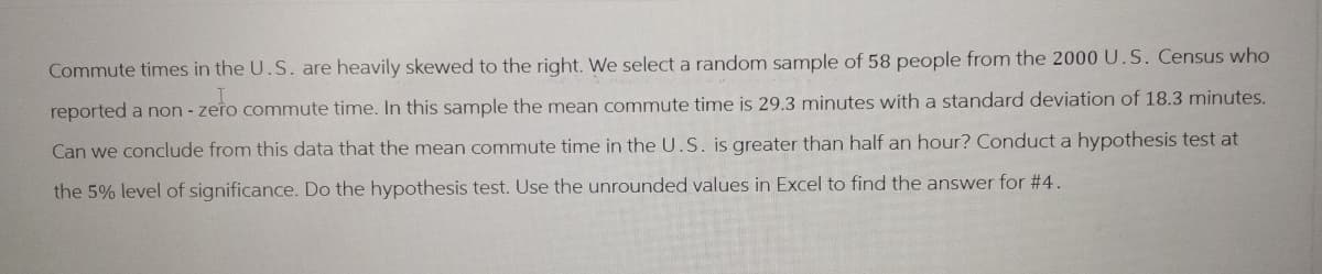 Commute times in the U.S. are heavily skewed to the right. We select a random sample of 58 people from the 2000 U.S. Census who
zeło
reported a non-zero commute time. In this sample the mean commute time is 29.3 minutes with a standard deviation of 18.3 minutes.
Can we conclude from this data that the mean commute time in the U.S. is greater than half an hour? Conduct a hypothesis test at
the 5% level of significance. Do the hypothesis test. Use the unrounded values in Excel to find the answer for #4.