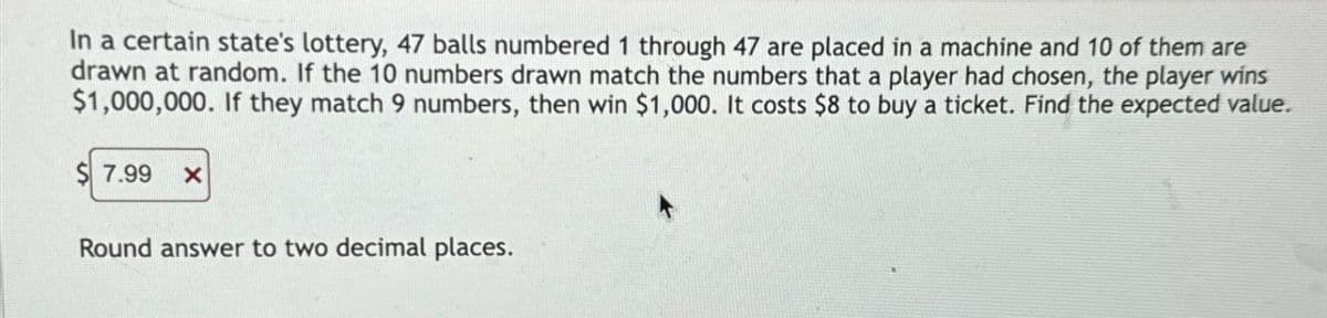 In a certain state's lottery, 47 balls numbered 1 through 47 are placed in a machine and 10 of them are
drawn at random. If the 10 numbers drawn match the numbers that a player had chosen, the player wins
$1,000,000. If they match 9 numbers, then win $1,000. It costs $8 to buy a ticket. Find the expected value.
7.99
Round answer to two decimal places.