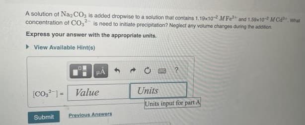 A solution of Na2CO3 is added dropwise to a solution that contains 1.19x10-2 M Fe2+ and 1.59x10-2 MCd2+. What
concentration of CO2 is need to initiate precipitation? Neglect any volume changes during the addition.
2-
Express your answer with the appropriate units.
▸ View Available Hint(s)
[CO2] Value
Units
Units input for part A
Submit
Previous Answers