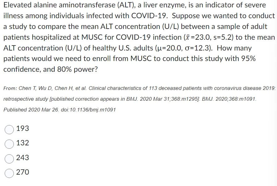 Elevated alanine aminotransferase (ALT), a liver enzyme, is an indicator of severe
illness among individuals infected with COVID-19. Suppose we wanted to conduct
a study to compare the mean ALT concentration (U/L) between a sample of adult
patients hospitalized at MUSC for COVID-19 infection (x=23.0, s=5.2) to the mean
ALT concentration (U/L) of healthy U.S. adults (u=20.0, σ=12.3). How many
patients would we need to enroll from MUSC to conduct this study with 95%
confidence, and 80% power?
From: Chen T, Wu D, Chen H, et al. Clinical characteristics of 113 deceased patients with coronavirus disease 2019:
retrospective study [published correction appears in BMJ. 2020 Mar 31;368:m1295]. BMJ. 2020;368:m1091.
Published 2020 Mar 26. doi:10.1136/bmj.m1091
193
132
243
270
