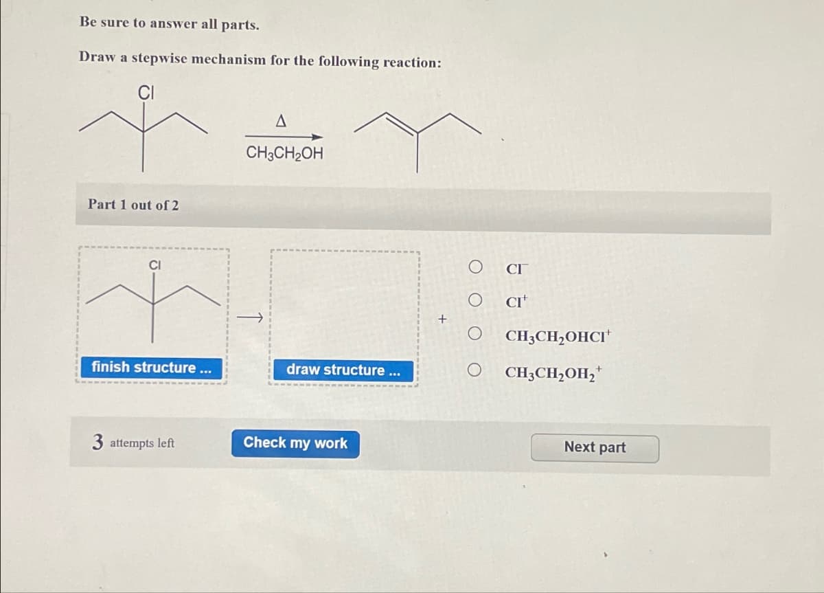 Be sure to answer all parts.
Draw a stepwise mechanism for the following reaction:
Part 1 out of 2
CI
A
CH3CH2OH
finish structure ...
draw structure ...
3 attempts left
Check my work
CI
O O
CI+
CH3CH2OHCI+
○ CH3CH2OH₂+
Next part