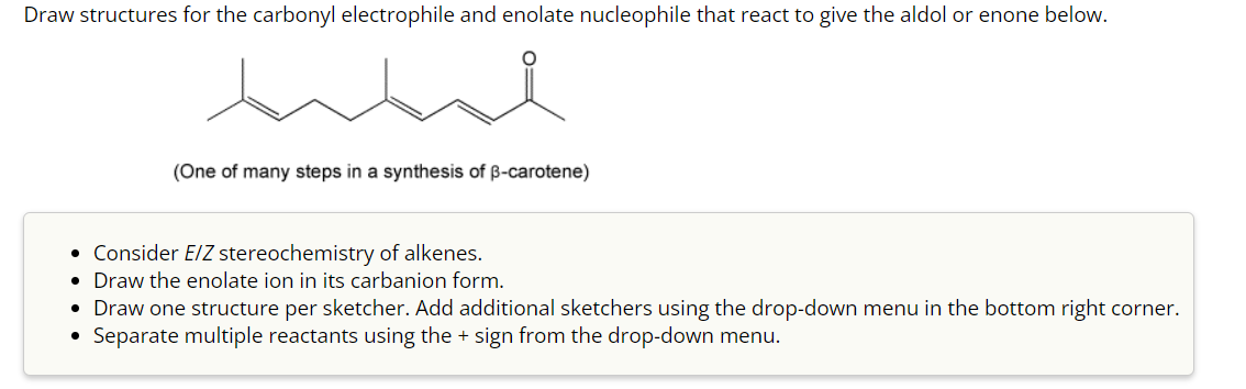 Draw structures for the carbonyl electrophile and enolate nucleophile that react to give the aldol or enone below.
(One of many steps in a synthesis of ẞ-carotene)
• Consider E/Z stereochemistry of alkenes.
• Draw the enolate ion in its carbanion form.
• Draw one structure per sketcher. Add additional sketchers using the drop-down menu in the bottom right corner.
Separate multiple reactants using the + sign from the drop-down menu.
