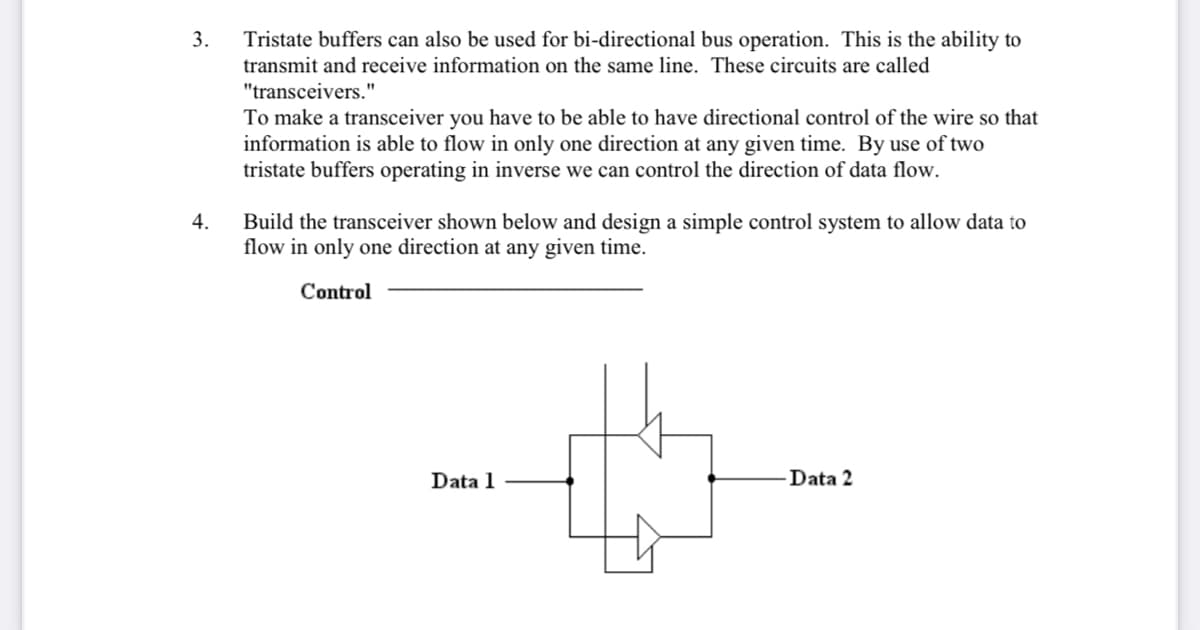3.
Tristate buffers can also be used for bi-directional bus operation. This is the ability to
transmit and receive information on the same line. These circuits are called
"transceivers."
To make a transceiver you have to be able to have directional control of the wire so that
information is able to flow in only one direction at any given time. By use of two
tristate buffers operating in inverse we can control the direction of data flow.
Build the transceiver shown below and design a simple control system to allow data to
flow in only one direction at any given time.
4.
Control
Data 1
Data 2
