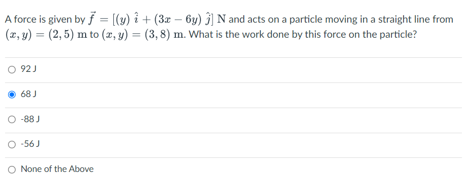 A force is given by f = [(y) î + (3x − 6y) Ĵ] N and acts on a particle moving in a straight line from
(x, y) = (2,5) m to (x, y) = (3,8) m. What is the work done by this force on the particle?
○ 92J
68 J
-88 J
○ -56J
O None of the Above