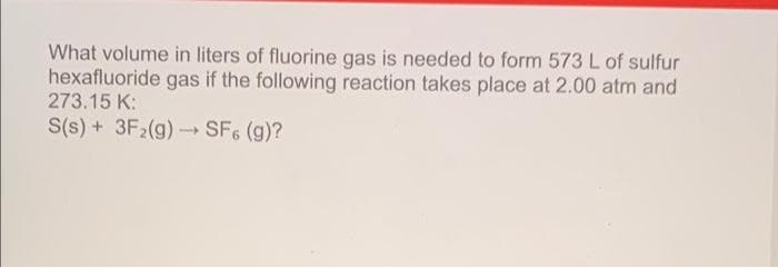 What volume in liters of fluorine gas is needed to form 573 L of sulfur
hexafluoride gas if the following reaction takes place at 2.00 atm and
273.15 K:
S(s)+ 3F2(g) → SF6 (g)?