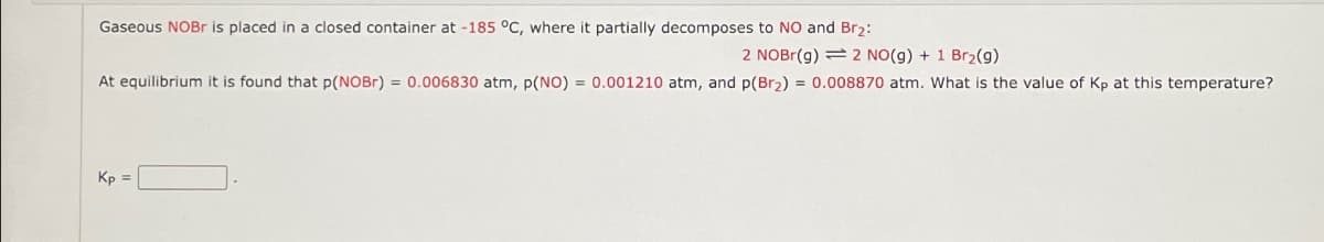 Gaseous NOBr is placed in a closed container at -185 °C, where it partially decomposes to NO and Br2:
2 NOBr(g) 2 NO(g) + 1 Br2(g)
At equilibrium it is found that p(NOBr) = 0.006830 atm, p(NO) = 0.001210 atm, and p(Br2) = 0.008870 atm. What is the value of Kp at this temperature?
Kp =