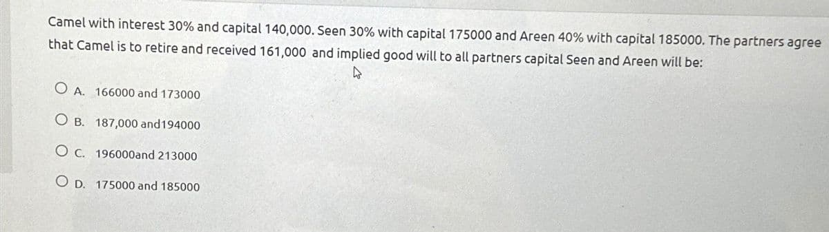 Camel with interest 30% and capital 140,000. Seen 30% with capital 175000 and Areen 40% with capital 185000. The partners agree
that Camel is to retire and received 161,000 and implied good will to all partners capital Seen and Areen will be:
OA. 166000 and 173000
OB. 187,000 and 194000
OC. 196000and 213000
OD. 175000 and 185000