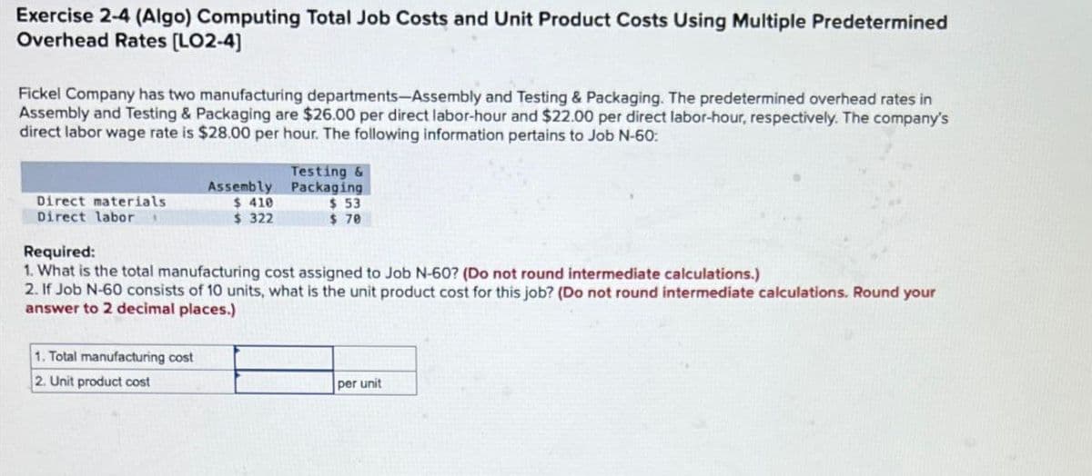 Exercise 2-4 (Algo) Computing Total Job Costs and Unit Product Costs Using Multiple Predetermined
Overhead Rates [LO2-4]
Fickel Company has two manufacturing departments-Assembly and Testing & Packaging. The predetermined overhead rates in
Assembly and Testing & Packaging are $26.00 per direct labor-hour and $22.00 per direct labor-hour, respectively. The company's
direct labor wage rate is $28.00 per hour. The following information pertains to Job N-60:
Direct materials
Assembly
$ 410
Testing &
Packaging
$ 53
$ 322
$ 70
Direct labor
Required:
1. What is the total manufacturing cost assigned to Job N-60? (Do not round intermediate calculations.)
2. If Job N-60 consists of 10 units, what is the unit product cost for this job? (Do not round intermediate calculations. Round your
answer to 2 decimal places.)
1. Total manufacturing cost
2. Unit product cost
per unit