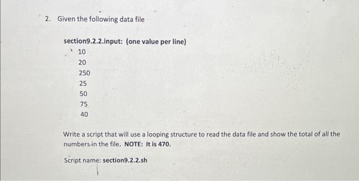 2. Given the following data file
section9.2.2.input: (one value per line)
10
20
250
25
50
75
40
Write a script that will use a looping structure to read the data file and show the total of all the
numbersin the file. NOTE: It is 470.
Script name: section9.2.2.sh
