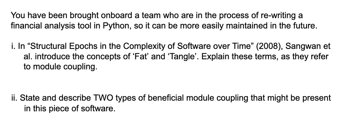 You have been brought onboard a team who are in the process of re-writing a
financial analysis tool in Python, so it can be more easily maintained in the future.
i. In "Structural Epochs in the Complexity of Software over Time" (2008), Sangwan et
al. introduce the concepts of 'Fať and 'Tangle'. Explain these terms, as they refer
to module coupling.
ii. State and describe TWO types of beneficial module coupling that might be present
in this piece of software.
